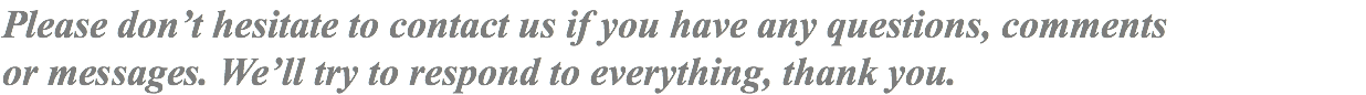 Please don’t hesitate to contact us if you have any questions, comments or messages. We’ll try to respond to everything, thank you.